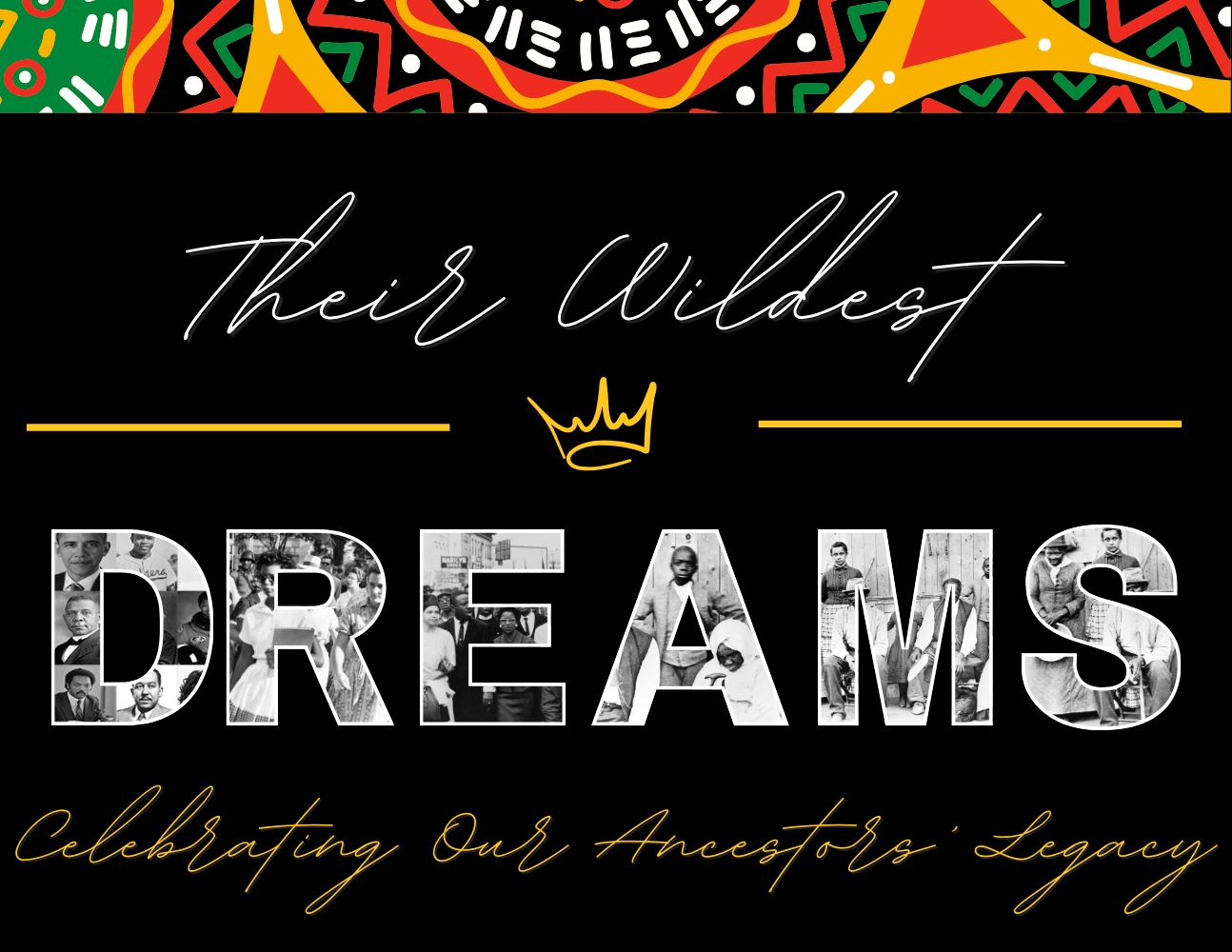 a black background framed in a red,yellow, green, and white geometric details reads “Their Wildest Dreams, Celebrating our Ancestors Legacy." 